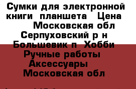 Сумки для электронной книги, планшета › Цена ­ 500 - Московская обл., Серпуховский р-н, Большевик п. Хобби. Ручные работы » Аксессуары   . Московская обл.